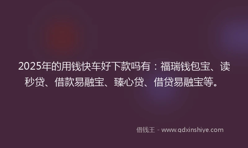2025年的用钱快车好下款吗有：福瑞钱包宝、读秒贷、借款易融宝、臻心贷、借贷易融宝等。