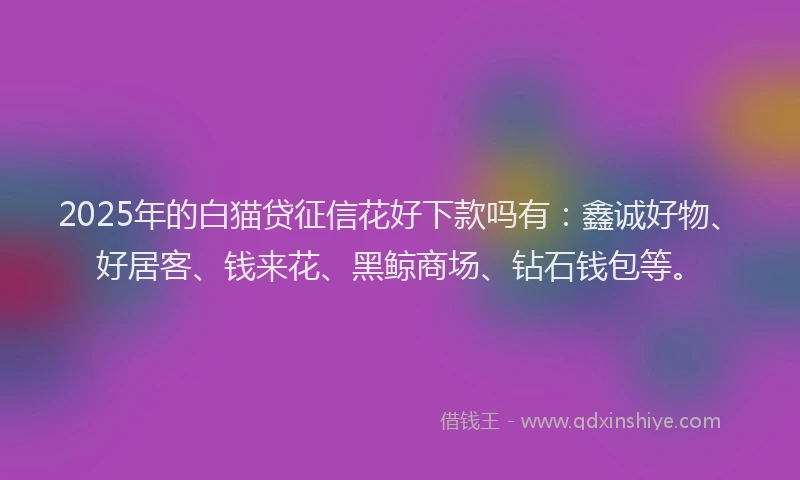 2025年的白猫贷征信花好下款吗有：鑫诚好物、好居客、钱来花、黑鲸商场、钻石钱包等。