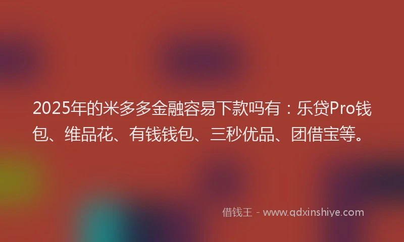 2025年的米多多金融容易下款吗有：乐贷Pro钱包、维品花、有钱钱包、三秒优品、团借宝等。
