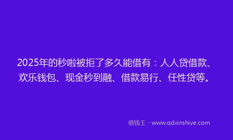 2025年的秒啦被拒了多久能借有：人人贷借款、欢乐钱包、现金秒到融、借款易行、任性贷等。