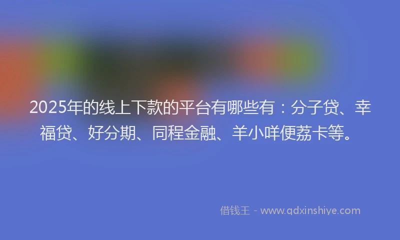 2025年的线上下款的平台有哪些有：分子贷、幸福贷、好分期、同程金融、羊小咩便荔卡等。