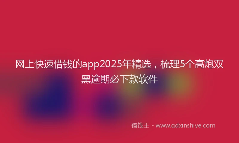 网上快速借钱的app2025年精选，梳理5个高炮双黑逾期必下款软件