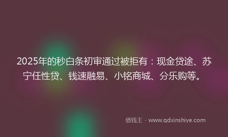 2025年的秒白条初审通过被拒有：现金贷途、苏宁任性贷、钱速融易、小铭商城、分乐购等。