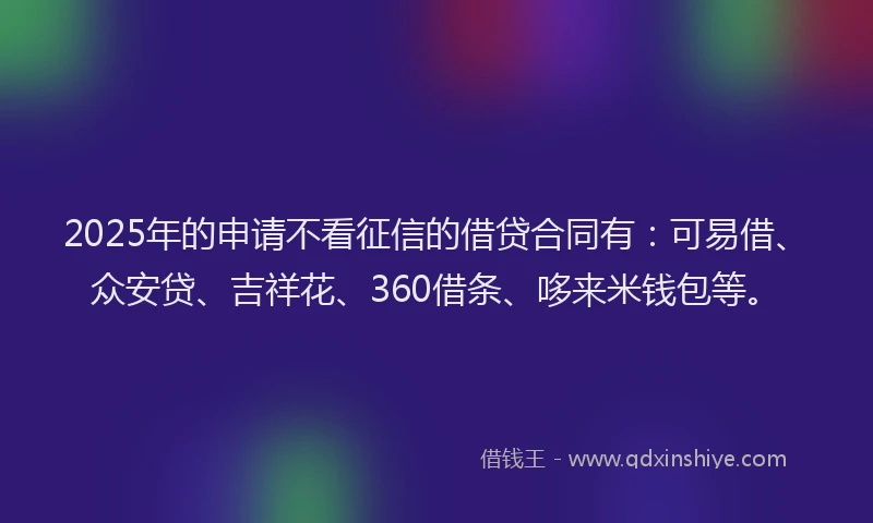 2025年的申请不看征信的借贷合同有：可易借、众安贷、吉祥花、360借条、哆来米钱包等。