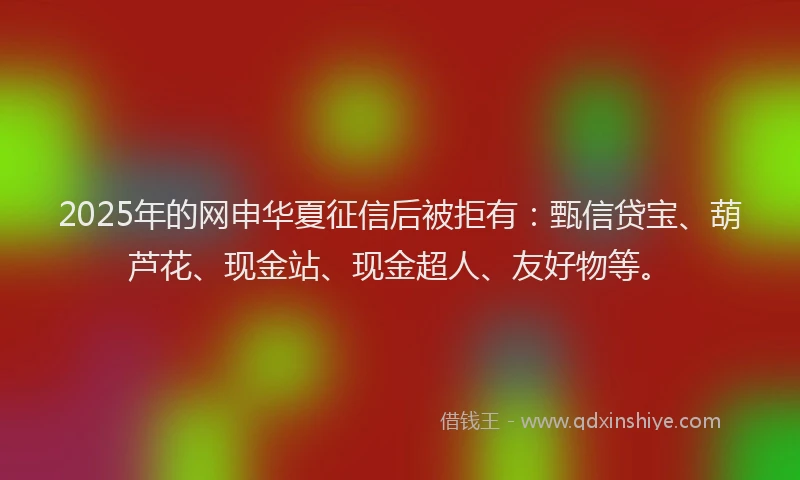 2025年的网申华夏征信后被拒有：甄信贷宝、葫芦花、现金站、现金超人、友好物等。