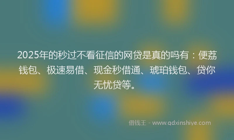 2025年的秒过不看征信的网贷是真的吗有：便荔钱包、极速易借、现金秒借通、琥珀钱包、贷你无忧贷等。