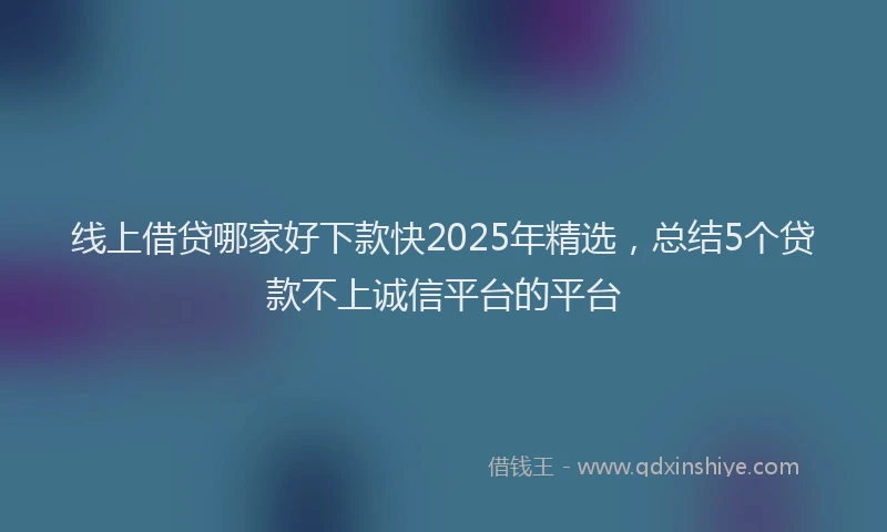 线上借贷哪家好下款快2025年精选，总结5个贷款不上诚信平台的平台