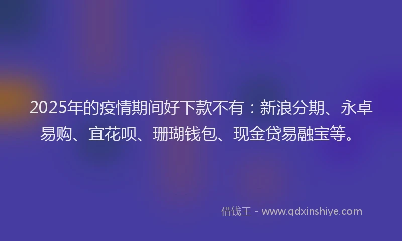2025年的疫情期间好下款不有：新浪分期、永卓易购、宜花呗、珊瑚钱包、现金贷易融宝等。