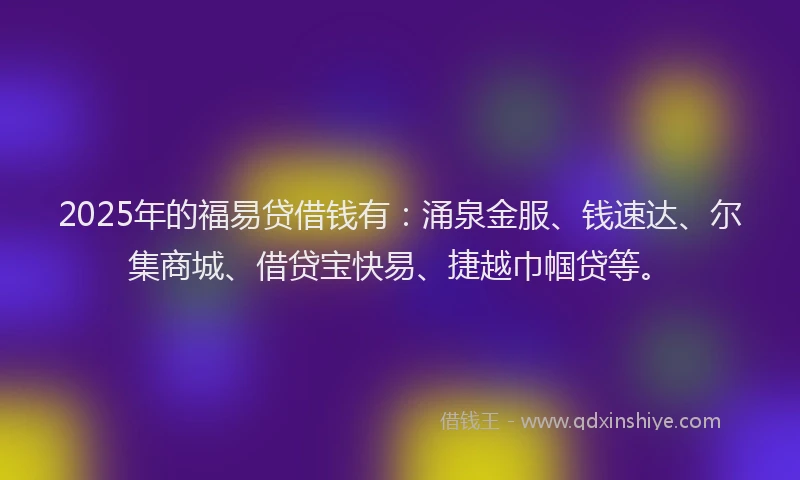 2025年的福易贷借钱有：涌泉金服、钱速达、尔集商城、借贷宝快易、捷越巾帼贷等。