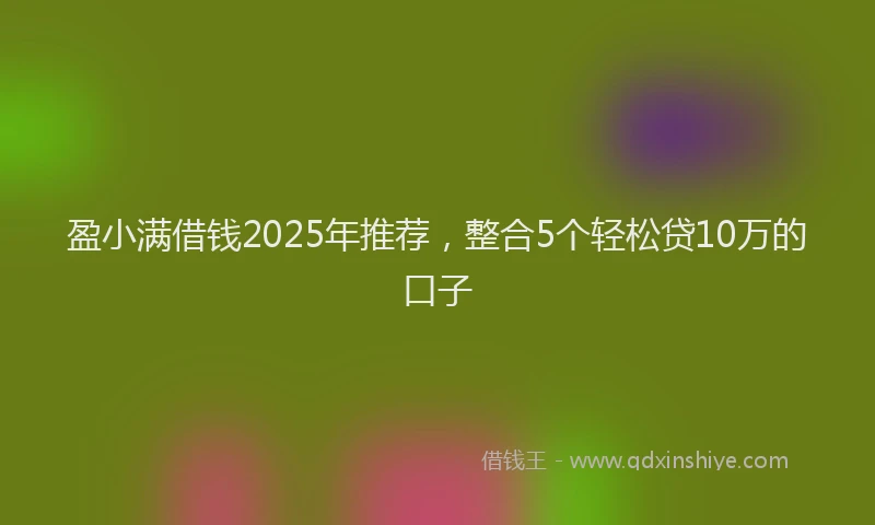 盈小满借钱2025年推荐，整合5个轻松贷10万的口子