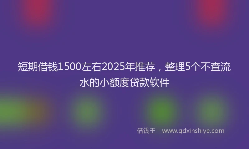 短期借钱1500左右2025年推荐，整理5个不查流水的小额度贷款软件
