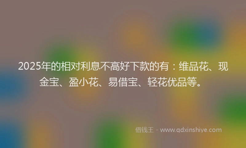 2025年的相对利息不高好下款的有：维品花、现金宝、盈小花、易借宝、轻花优品等。