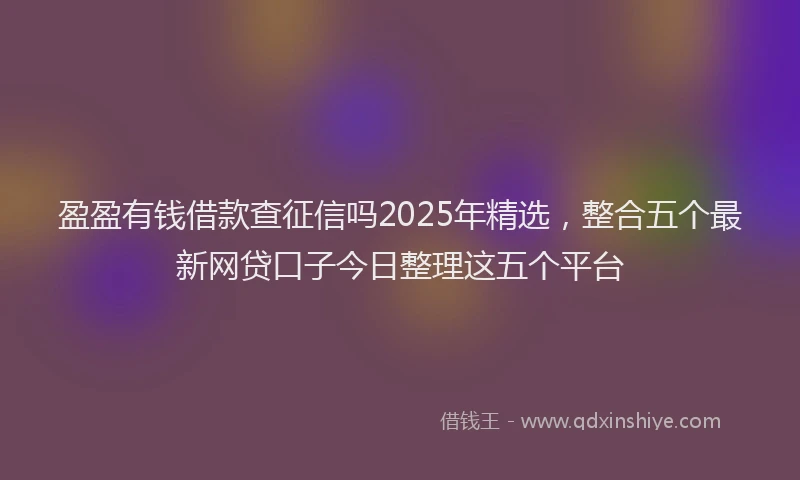 盈盈有钱借款查征信吗2025年精选，整合五个最新网贷口子今日整理这五个平台