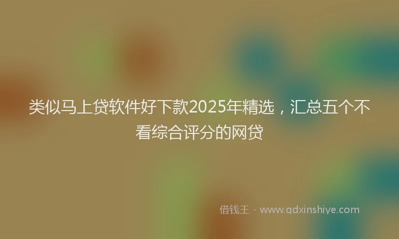 类似马上贷软件好下款2025年精选，汇总五个不看综合评分的网贷