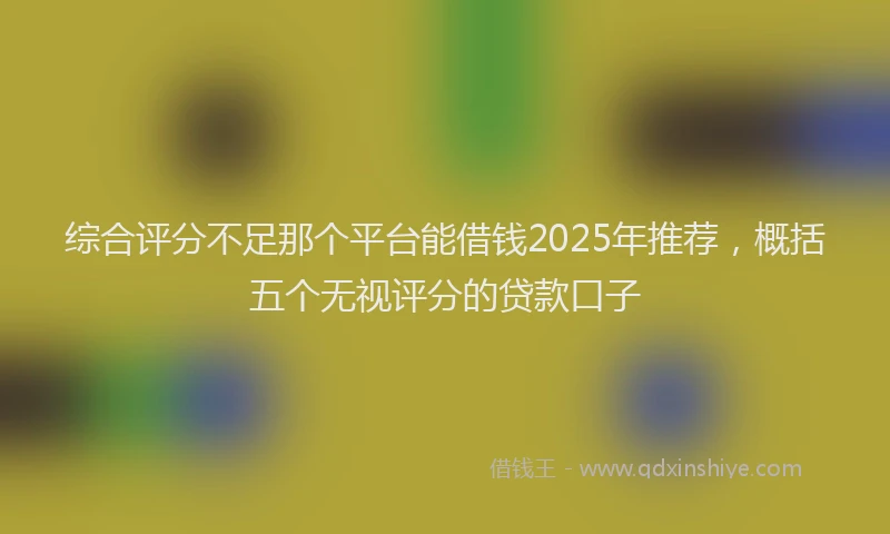 综合评分不足那个平台能借钱2025年推荐，概括五个无视评分的贷款口子