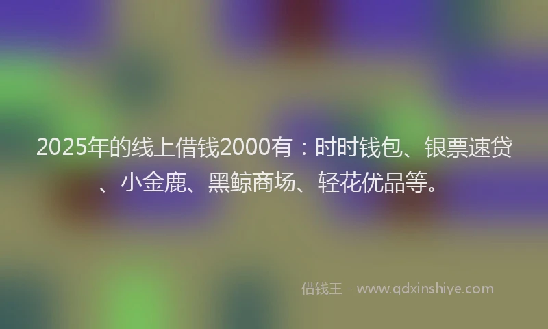 2025年的线上借钱2000有：时时钱包、银票速贷、小金鹿、黑鲸商场、轻花优品等。