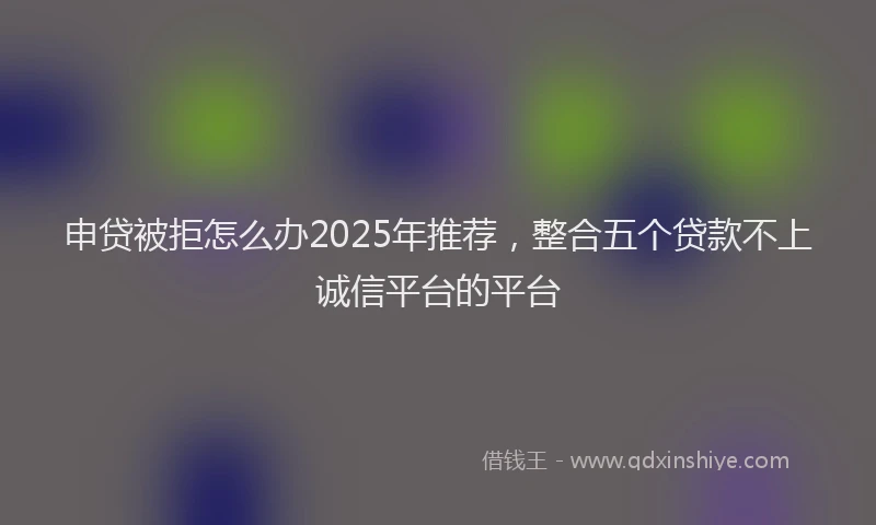 申贷被拒怎么办2025年推荐，整合五个贷款不上诚信平台的平台