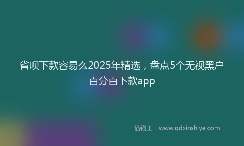 省呗下款容易么2025年精选，盘点5个无视黑户百分百下款app