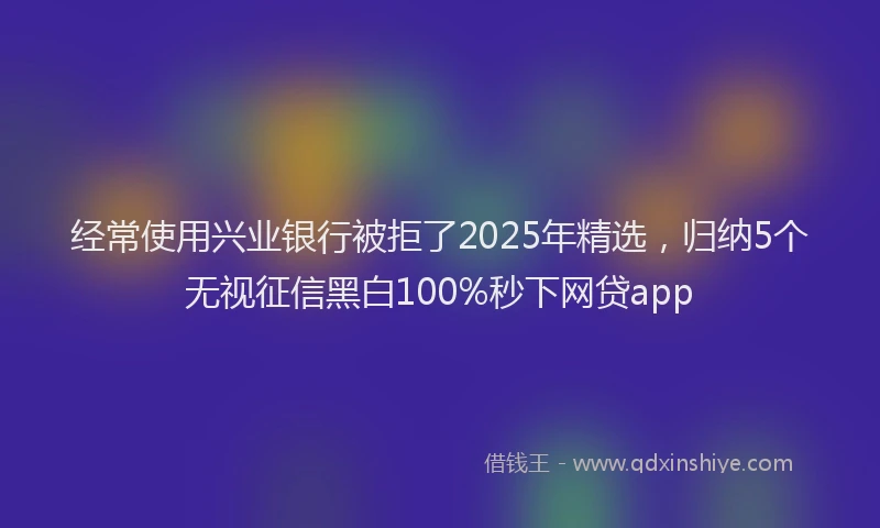 经常使用兴业银行被拒了2025年精选，归纳5个无视征信黑白100%秒下网贷app