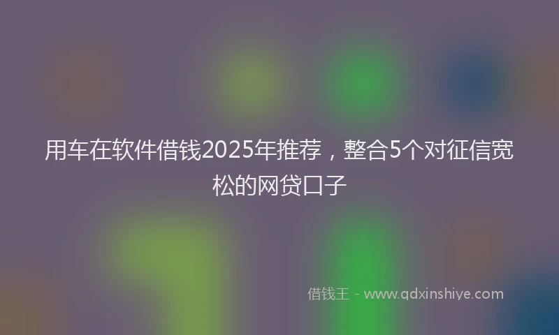 用车在软件借钱2025年推荐，整合5个对征信宽松的网贷口子