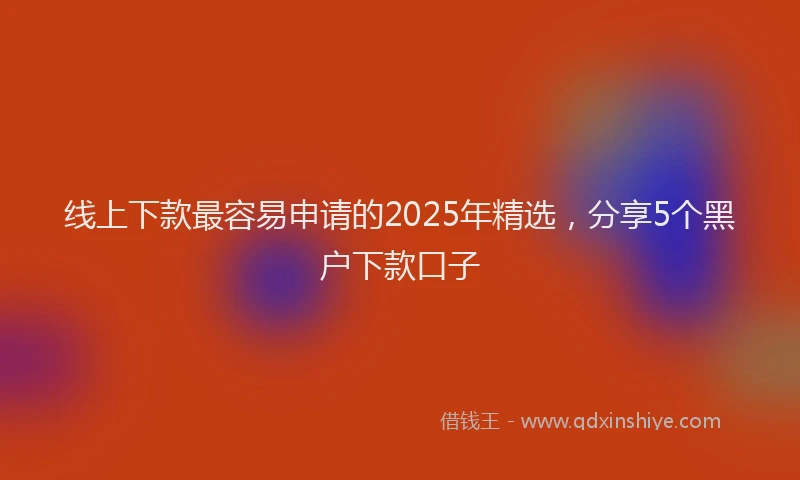 线上下款最容易申请的2025年精选，分享5个黑户下款口子