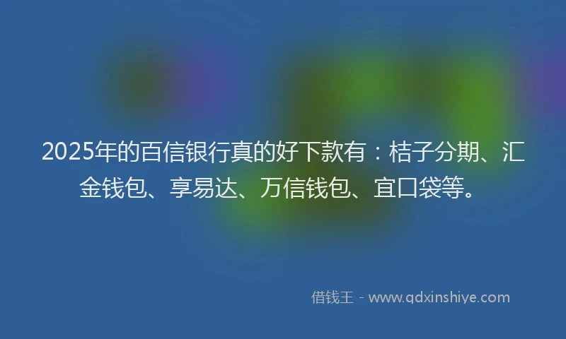 2025年的百信银行真的好下款有：桔子分期、汇金钱包、享易达、万信钱包、宜口袋等。