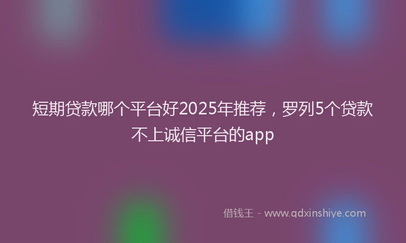 短期贷款哪个平台好2025年推荐，罗列5个贷款不上诚信平台的app