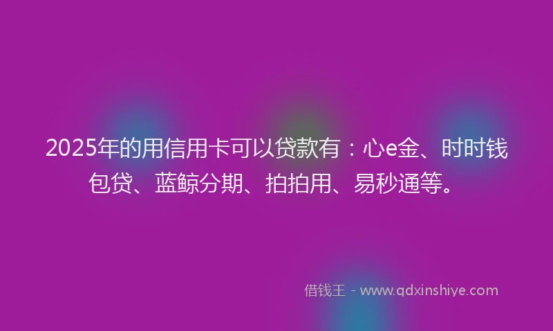 2025年的用信用卡可以贷款有：心e金、时时钱包贷、蓝鲸分期、拍拍用、易秒通等。