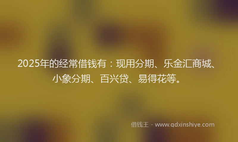 2025年的经常借钱有：现用分期、乐金汇商城、小象分期、百兴贷、易得花等。