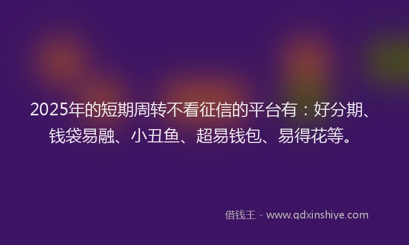 2025年的短期周转不看征信的平台有：好分期、钱袋易融、小丑鱼、超易钱包、易得花等。