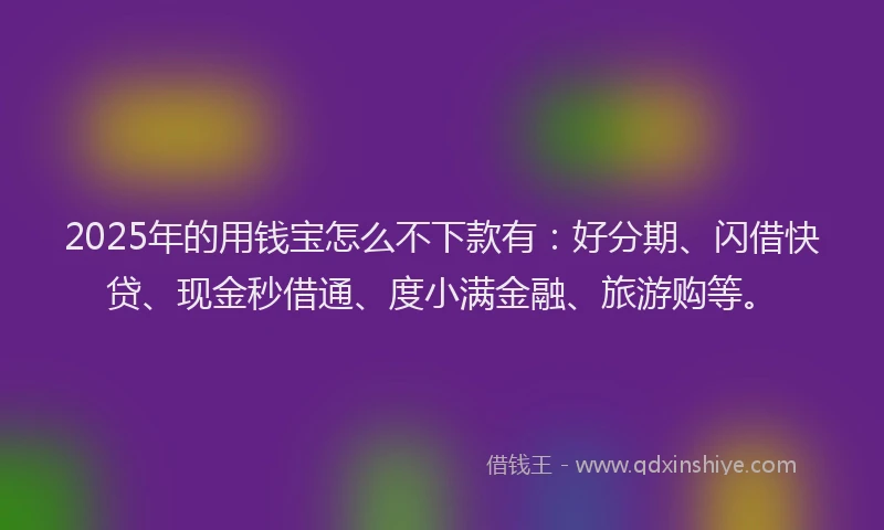 2025年的用钱宝怎么不下款有：好分期、闪借快贷、现金秒借通、度小满金融、旅游购等。