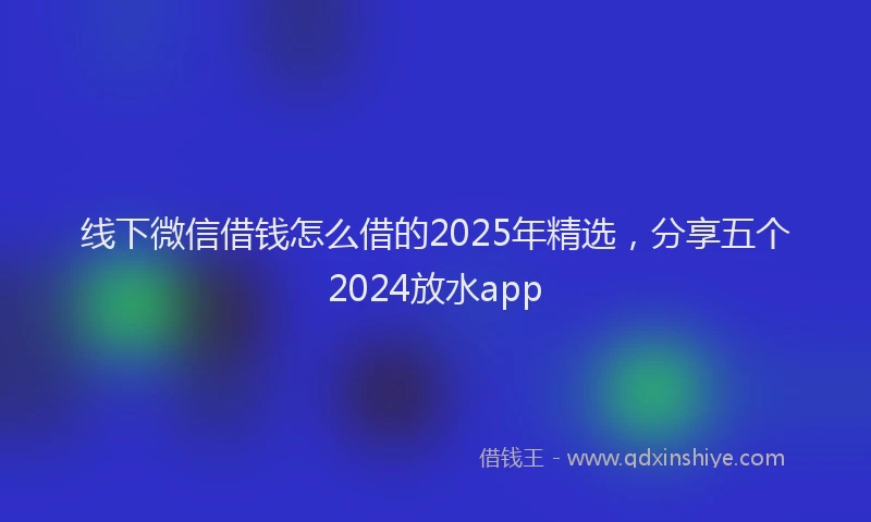 线下微信借钱怎么借的2025年精选，分享五个2024放水app
