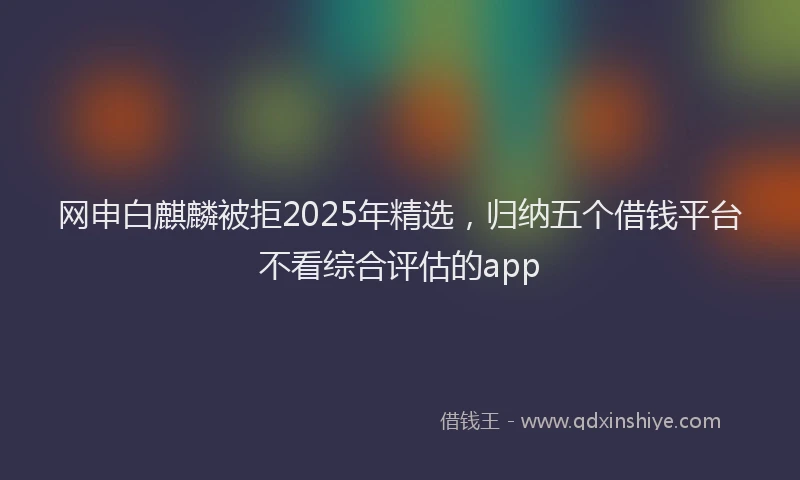 网申白麒麟被拒2025年精选，归纳五个借钱平台不看综合评估的app