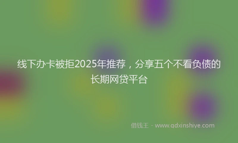 线下办卡被拒2025年推荐，分享五个不看负债的长期网贷平台