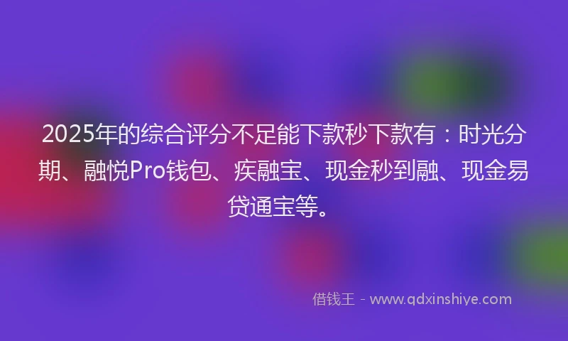 2025年的综合评分不足能下款秒下款有：时光分期、融悦Pro钱包、疾融宝、现金秒到融、现金易贷通宝等。