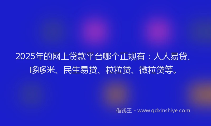 2025年的网上贷款平台哪个正规有：人人易贷、哆哆米、民生易贷、粒粒贷、微粒贷等。
