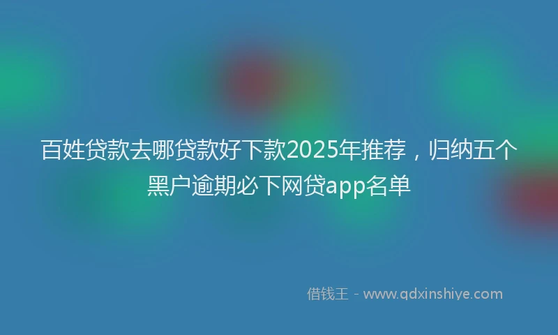 百姓贷款去哪贷款好下款2025年推荐，归纳五个黑户逾期必下网贷app名单