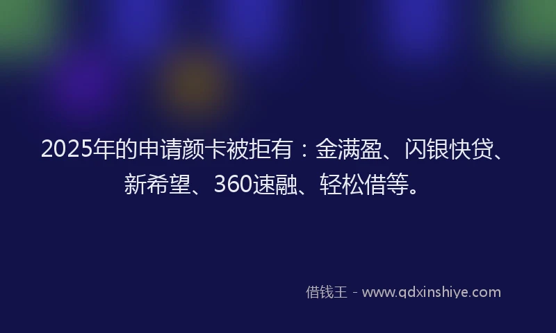 2025年的申请颜卡被拒有：金满盈、闪银快贷、新希望、360速融、轻松借等。