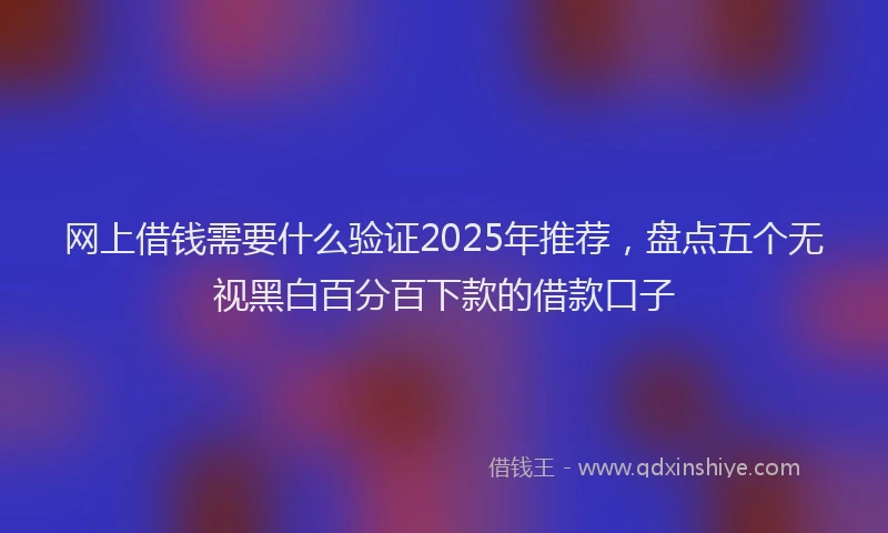 网上借钱需要什么验证2025年推荐，盘点五个无视黑白百分百下款的借款口子