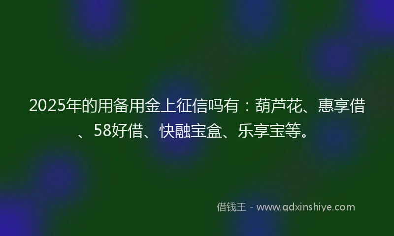 2025年的用备用金上征信吗有：葫芦花、惠享借、58好借、快融宝盒、乐享宝等。