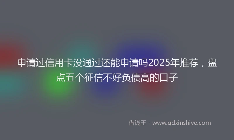 申请过信用卡没通过还能申请吗2025年推荐，盘点五个征信不好负债高的口子