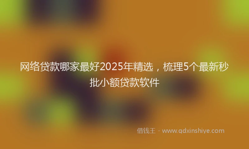 网络贷款哪家最好2025年精选，梳理5个最新秒批小额贷款软件