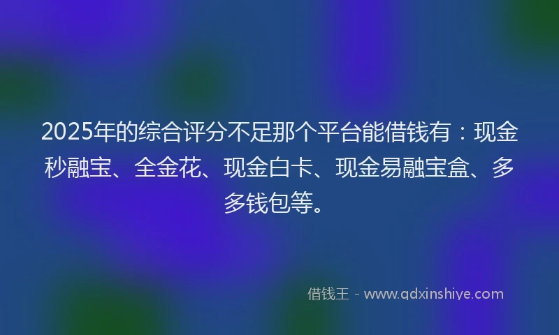 2025年的综合评分不足那个平台能借钱有：现金秒融宝、全金花、现金白卡、现金易融宝盒、多多钱包等。
