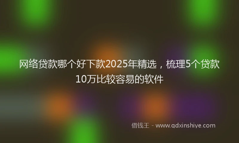 网络贷款哪个好下款2025年精选，梳理5个贷款10万比较容易的软件