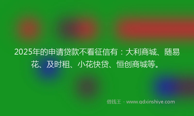 2025年的申请贷款不看征信有：大利商城、随易花、及时租、小花快贷、恒创商城等。
