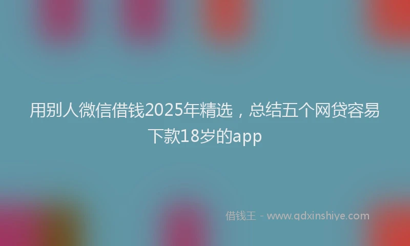用别人微信借钱2025年精选，总结五个网贷容易下款18岁的app