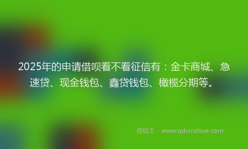 2025年的申请借呗看不看征信有：金卡商城、急速贷、现金钱包、鑫贷钱包、橄榄分期等。