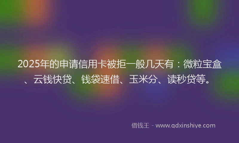 2025年的申请信用卡被拒一般几天有：微粒宝盒、云钱快贷、钱袋速借、玉米分、读秒贷等。