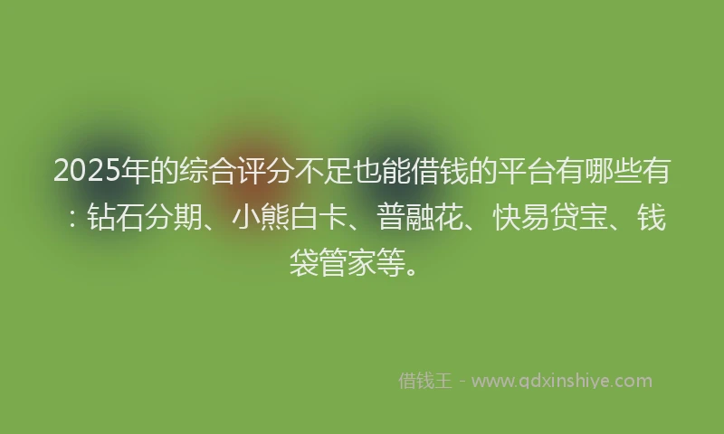 2025年的综合评分不足也能借钱的平台有哪些有：钻石分期、小熊白卡、普融花、快易贷宝、钱袋管家等。
