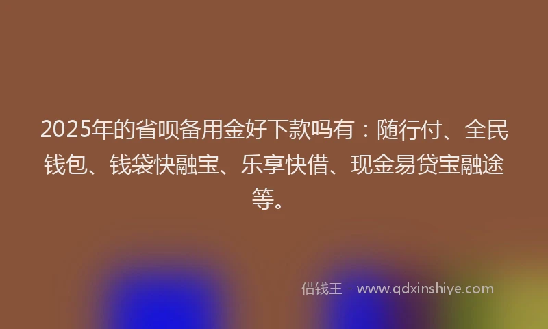 2025年的省呗备用金好下款吗有：随行付、全民钱包、钱袋快融宝、乐享快借、现金易贷宝融途等。